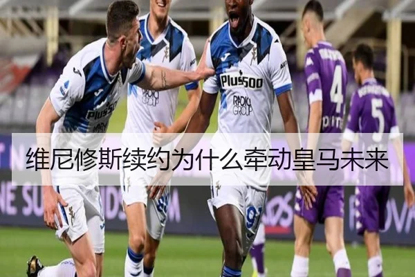 维尼修斯续约为什么牵动皇马未来